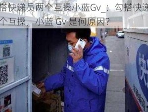 勾搭快递员两个互搡小蓝Gv_：勾搭快递员两个互搡，小蓝 Gv 是何原因？