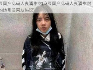 麻豆国产乱码人妻潘甜甜(麻豆国产乱码人妻潘甜甜：神秘的她引发网友热议)