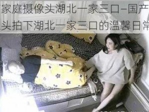 国产家庭摄像头湖北一家三口—国产家庭摄像头拍下湖北一家三口的温馨日常