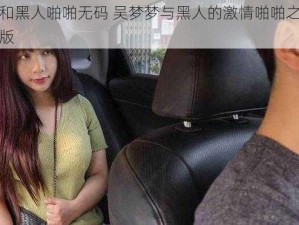 吴梦梦和黑人啪啪无码 吴梦梦与黑人的激情啪啪之旅：无码完整版