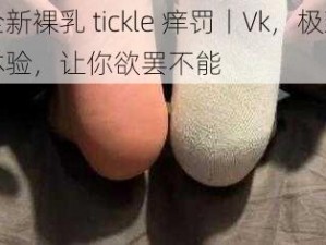 全新裸乳 tickle 痒罚丨Vk，极致体验，让你欲罢不能