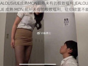 JEALOUSVUE成熟MON前所未有的极致福利,JEALOUSVUE 成熟 MON 前所未有的极致福利，让你欲罢不能