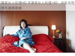 丰满老女人伦理HD 丰满老女人伦理 HD：中年女性的诱惑与道德困境