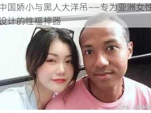 中国娇小与黑人大洋吊——专为亚洲女性设计的性福神器