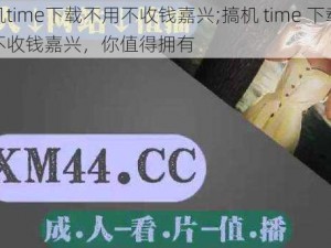 搞机time下载不用不收钱嘉兴;搞机 time 下载不用不收钱嘉兴，你值得拥有