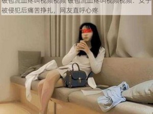 破苞流血疼叫视频视频 破苞流血疼叫视频视频：女子被侵犯后痛苦挣扎，网友直呼心疼