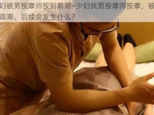 少妇被男按摩师按到高潮—少妇找男按摩师按摩，被按到高潮，后续会发生什么？