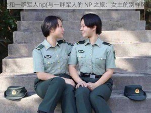 女主和一群军人np(与一群军人的 NP 之旅：女主的别样风情)