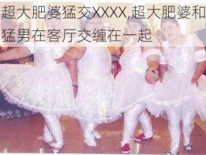 超大肥婆猛交XXXX,超大肥婆和猛男在客厅交缠在一起