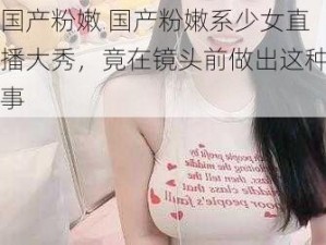 国产粉嫩 国产粉嫩系少女直播大秀，竟在镜头前做出这种事