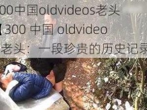 300中国oldvideos老头【300 中国 oldvideos 老头：一段珍贵的历史记录】