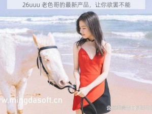 26uuu 老色哥的最新产品，让你欲罢不能