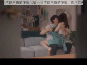 120分钟不遮不掩随便看,120 分钟不遮不掩随便看，满足你无限遐想