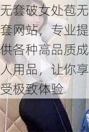 无套破女处苞无套网站，专业提供各种高品质成人用品，让你享受极致体验