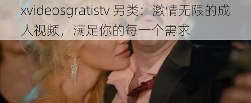 xvideosgratistv 另类：激情无限的成人视频，满足你的每一个需求