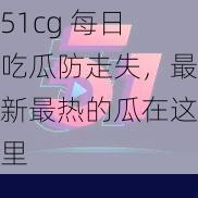 51cg 每日吃瓜防走失，最新最热的瓜在这里