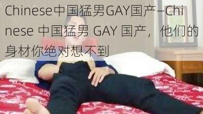 Chinese中国猛男GAY国产—Chinese 中国猛男 GAY 国产，他们的身材你绝对想不到