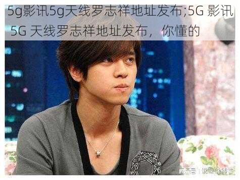 5g影讯5g天线罗志祥地址发布;5G 影讯 5G 天线罗志祥地址发布，你懂的