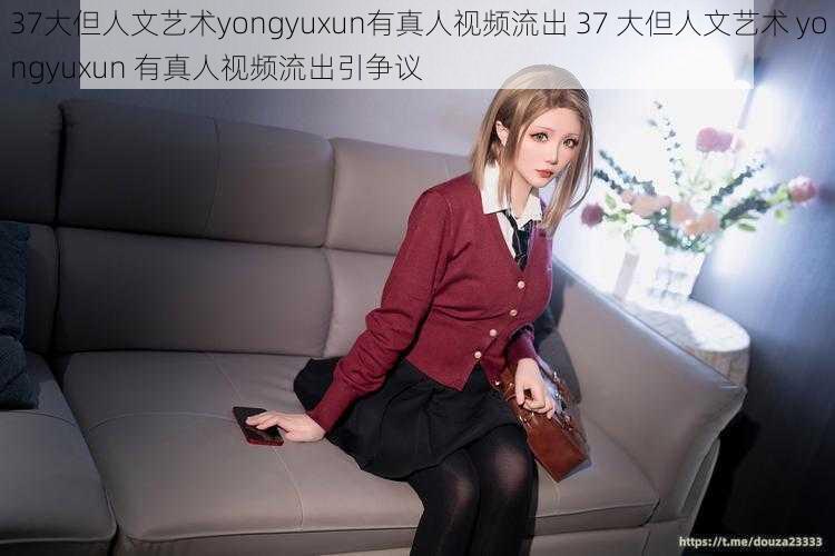 37大但人文艺术yongyuxun有真人视频流出 37 大但人文艺术 yongyuxun 有真人视频流出引争议