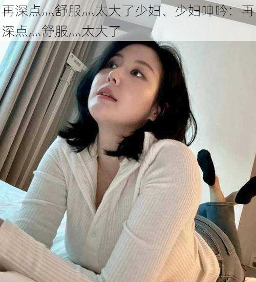 再深点灬舒服灬太大了少妇、少妇呻吟：再深点灬舒服灬太大了