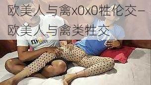 欧美人与禽x0x0牲伦交—欧美人与禽类牲交