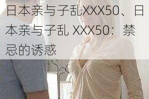 日本亲与子乱XXX50、日本亲与子乱 XXX50：禁忌的诱惑