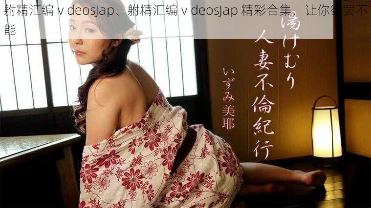 䠵精汇编ⅴdeosJap、䠵精汇编ⅴdeosJap 精彩合集，让你欲罢不能