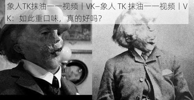 象人TK抹油一一视频丨VK—象人 TK 抹油一一视频丨VK：如此重口味，真的好吗？