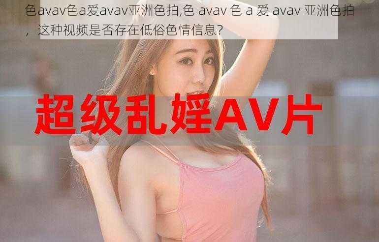 色avav色a爱avav亚洲色拍,色 avav 色 a 爱 avav 亚洲色拍，这种视频是否存在低俗色情信息？