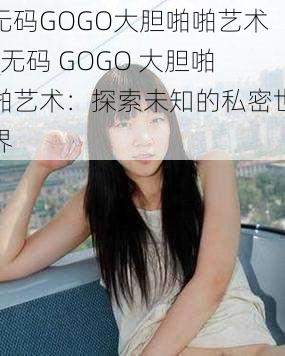 无码GOGO大胆啪啪艺术_无码 GOGO 大胆啪啪艺术：探索未知的私密世界