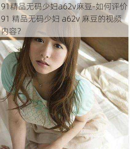 91精品无码少妇a62v麻豆-如何评价 91 精品无码少妇 a62v 麻豆的视频内容？