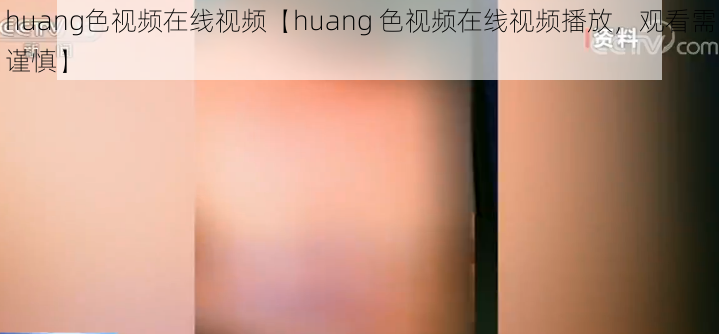 huang色视频在线视频【huang 色视频在线视频播放，观看需谨慎】