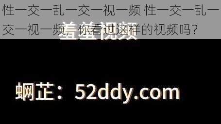 性一交一乱一交一视一频 性一交一乱一交一视一频，你看过这样的视频吗？