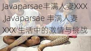 Javaparsae丰满人妻XXX,Javaparsae 丰满人妻 XXX 生活中的激情与挑战