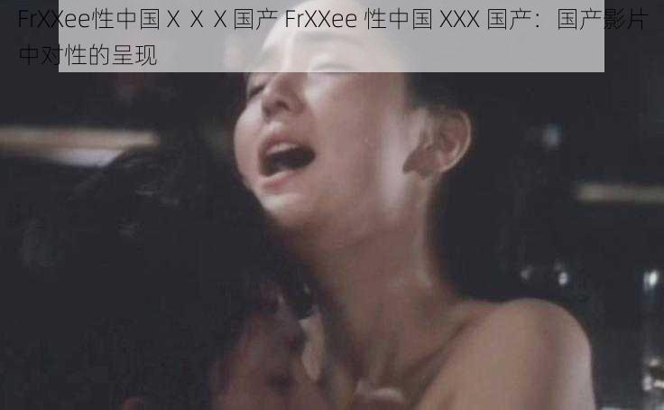 FrXXee性中国ⅩⅩⅩ国产 FrXXee 性中国 XXX 国产：国产影片中对性的呈现