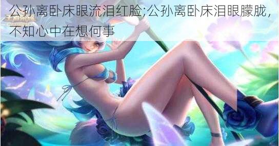 公孙离卧床眼流泪红脸;公孙离卧床泪眼朦胧，不知心中在想何事